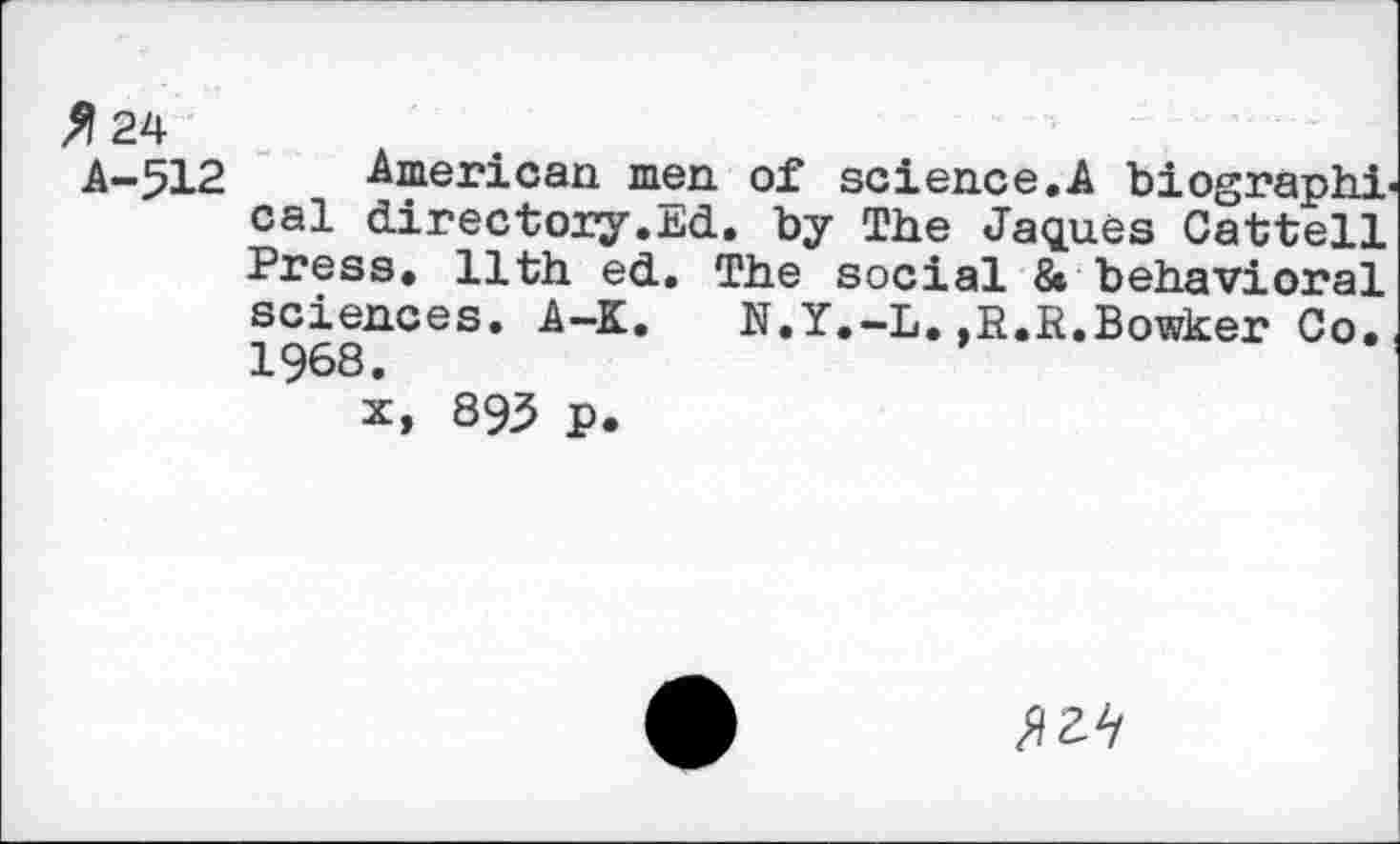 ﻿^24
A-512 American men of science.A biographical directory.Ed. by The Jaques Cattell Press. 11th ed. The social & behavioral sciences. A-K. N.Y.-L.,R.R.Bowker Co., 1968.
x, 895 p.
№